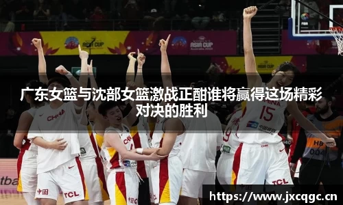 广东女篮与沈部女篮激战正酣谁将赢得这场精彩对决的胜利